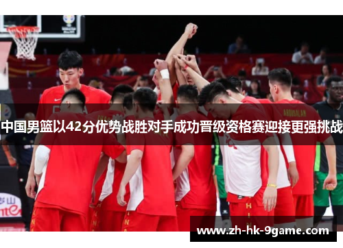 中国男篮以42分优势战胜对手成功晋级资格赛迎接更强挑战