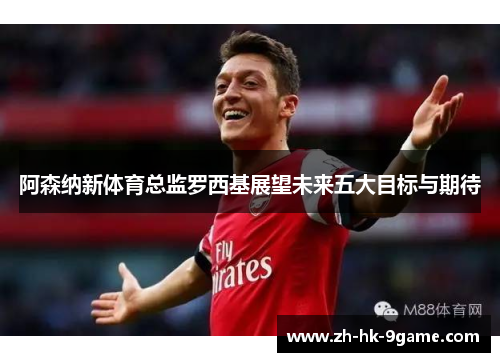 阿森纳新体育总监罗西基展望未来五大目标与期待