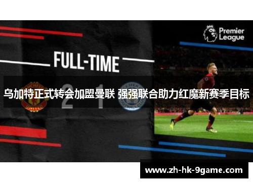 乌加特正式转会加盟曼联 强强联合助力红魔新赛季目标 乌加特正式转会加盟曼联 强强联合助力红魔新赛季目标