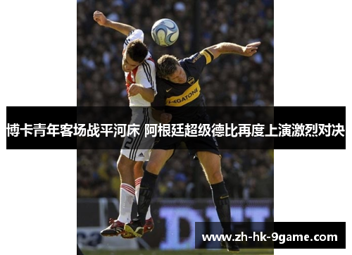 博卡青年客场战平河床 阿根廷超级德比再度上演激烈对决 博卡青年客场战平河床 阿根廷超级德比再度上演激烈对决